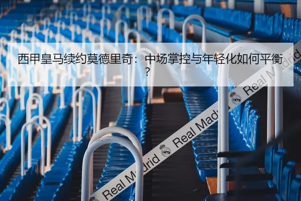 西甲皇马续约莫德里奇：中场掌控与年轻化如何平衡？