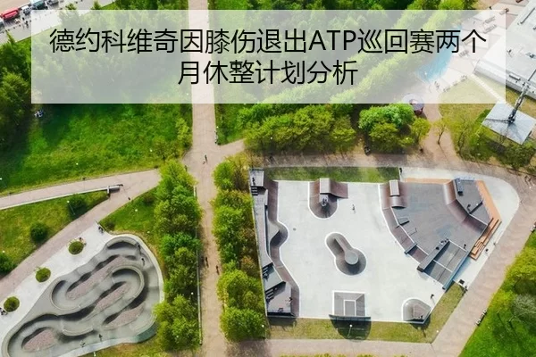 德约科维奇因膝伤退出ATP巡回赛两个月休整计划分析